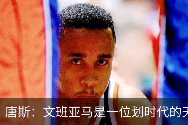 唐斯：文班亚马是一位划时代的天才 我亦如此