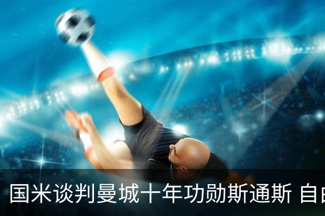 国米谈判曼城十年功勋斯通斯 自由转会或本周达协议