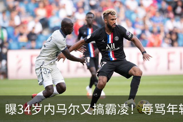 曝34岁内马尔又搞霸凌！辱骂年轻队友废物，去踢巴乙吧 本人回应