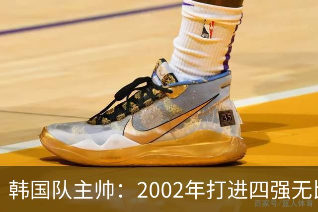 韩国队主帅：2002年打进四强无比自豪 为国家团结提供了契机